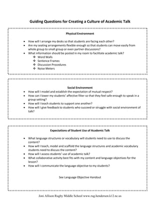 Guiding Questions for Creating a Culture of Academic Talk 
                                                   
 
                                      Physical Environment 
                                                  
     •   How will I arrange my desks so that students are facing each other? 
     •   Are my seating arrangements flexible enough so that students can move easily from 
         whole group to small group or even partner discussions? 
     •   What information should be posted in my room to facilitate academic talk? 
                Word Walls 
                Sentence Frames 
                Discussion Procedures 
                Noise Meters 
      
             
 
 
                                        Social Environment 
     •   How will I model and establish the expectation of mutual respect? 
     •   How can I lower my students’ affective filter so that they feel safe enough to speak in a 
         group setting? 
     •   How will I teach students to support one another? 
     •   How will I give feedback to students who succeed or struggle with social environment of 
         talk? 
 
 
 
  
                           Expectations of Student Use of Academic Talk 
                                                    
     •   What language structures or vocabulary will students need to use to discuss the 
         content? 
     •   How will I teach, model and scaffold the language structures and academic vocabulary 
         students need to discuss the content? 
     •   How will I assess students’ use of academic talk? 
     •   What collaborative activity best fits with my content and language objectives for the 
         lesson? 
     •   How will I communicate the language objective to my students? 
 
                                                 
                                 See Language Objective Handout 
 
 


                 Joni Allison Rugby Middle School www.rug.henderson.k12.nc.us
 