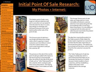 This battery point of sale is very
large so it attracts attention and
yet it is very thin so it can easily fit
onto the end of an isle. It is a very
easy design to remember and
distinguish because of the iconic
battery pillars either side of the
point of sale.
This Simoniz point of sale has a
very bright and distinctive orange
colour which is good as it means
customers are more likely to notice
it but this is bad as there is too
much visual noise which could put
the customer off.
The pictures on the side of this Loctite
point of sale give added information to
the text by giving a visual example.
Also, the words on the side of the point
of sale such as “ Ultra” feel powerful to
the customer which could persuade
them to buy the product. The sloping
gradient make it more stable and safer.
The glass box covering the product on
this make up point of sale makes the
product seem important as it cannot be
touched. But this does mean that you
cannot test the product. The shelves are
too enclosed and low down, which makes
it hard for the customer to access the
product.
This Hunger Games point of sale
takes up a large area so it more
noticeable and attracts customer
attention more easily along with the
picture/design tells a visual story
about the product. It is very different
compared with the other point of
sales because it promotes the product
on more than one side.
This Tatty Teddy point of sale has
images of a teddy bear which is
part of the brand that helps you to
remember the brand as it is partly
because it looks lovable to charm
customers, and has simple/fancy
patterns that seem more
sophisticated to the average
customer.
Navigation:
Lynx & Fish
Initial Research
Old Spice & Hackett
Mr. Natty & L’Oreal’
L’Oreal Men Expert
Situation & Brief
Research Plan
Task Analysis & Links FX
Initial Specification
50 Initial Ideas
20 Considered Ideas
Final 3 Ideas
Development
Research:
Final Design
Product Placement
Cutting List
Dimension Drawing
Collection Of Images
Research Summary
32
3 4
3 42
1 32
5
2 3 4 51 6 7 8
2
Further Specification
4020
J.Andrews
Evaluation 2 43 5
ManufacturePlan
 