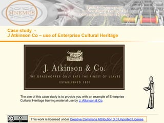 Case study -
J Atkinson Co – use of Enterprise Cultural Heritage




     The aim of this case study is to provide you with an example of Enterprise
     Cultural Heritage training material use by J. Atkinson & Co.




            This work is licensed under Creative Commons Attribution 3.0 Unported License.
 