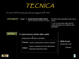 TECNICA
       Corot è definito il più grande paesaggista dell’ ‘800


       paesaggista :    viaggio    osservazione della natura                          Durante il primo grandtour scrive ad un
                                   (nella sua ricchezza di particolari e di luoghi)   amico:
                                                                                      << Ho un solo scopo nella vita che
                                                                                      voglio perseguire con costanza: fare
                                                                                      paesaggi>>




        SCENA :         osservazione diretta della realtà

                          composizione misurata e controllata :

                                                                                                   effetti di luce
                           Forme :     studio e costruzione di volumi e strutture
                                                                                                   (sempre più nuovi
                                      messa in relazione fra di loro delle forme
                           Valori :                                                                         e freschi)
                                      ricercando l’accordo di colori



Menù
 