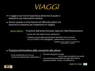 VIAGGI
  Il viaggio è per Corot l’esperienza attraverso la quale si
  realizza la sua maturazione artistica.
  [Anche quando è ormai famoso ed affermato pittore non
  esaurisce la passione per l’esperienza di viaggio]


       cenni storici : Posizione dell’artista francese negli anni della Restaurazione
                           • Senso del crollo della Francia napoleonica
                           • Fastidio causato dalle soprastrutture filosofiche ancora residue
                             (su cui l’impero si era appoggiato) politico-sociale: illuminismo (eccessi)
                                                                      culturale: cultura uficiale non sensibile alle
                                                                                novità artistico - culturali.




  Purezza antimondana della vocazione alla pittura :
       Corot inizialmente non ha una                 Gli piace disegnare e basta:
       ‘coscienza professionale’ della pittura                            non fa caso al pubblico che subito
                                                     non avverte la novità della sua arte (altri artisti di
                                                     esperienza affine, invece, ne soffriranno).

                                                                                                 griglia dei viaggi
Menù
 