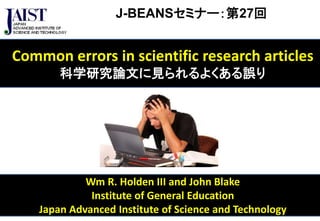J-BEANSセミナー：第27回 
Common errors in scientific research articles 
科学研究論文に見られるよくある誤り 
Wm R. Holden III and John Blake 
Institute of General Education 
Japan Advanced Institute of Science and Technology 
 