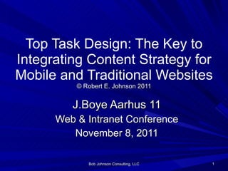 Top Task Design: The Key to Integrating Content Strategy for Mobile and Traditional Websites © Robert E. Johnson 2011 J.Boye Aarhus 11 Web & Intranet Conference November 8, 2011 Bob Johnson Consulting, LLC 