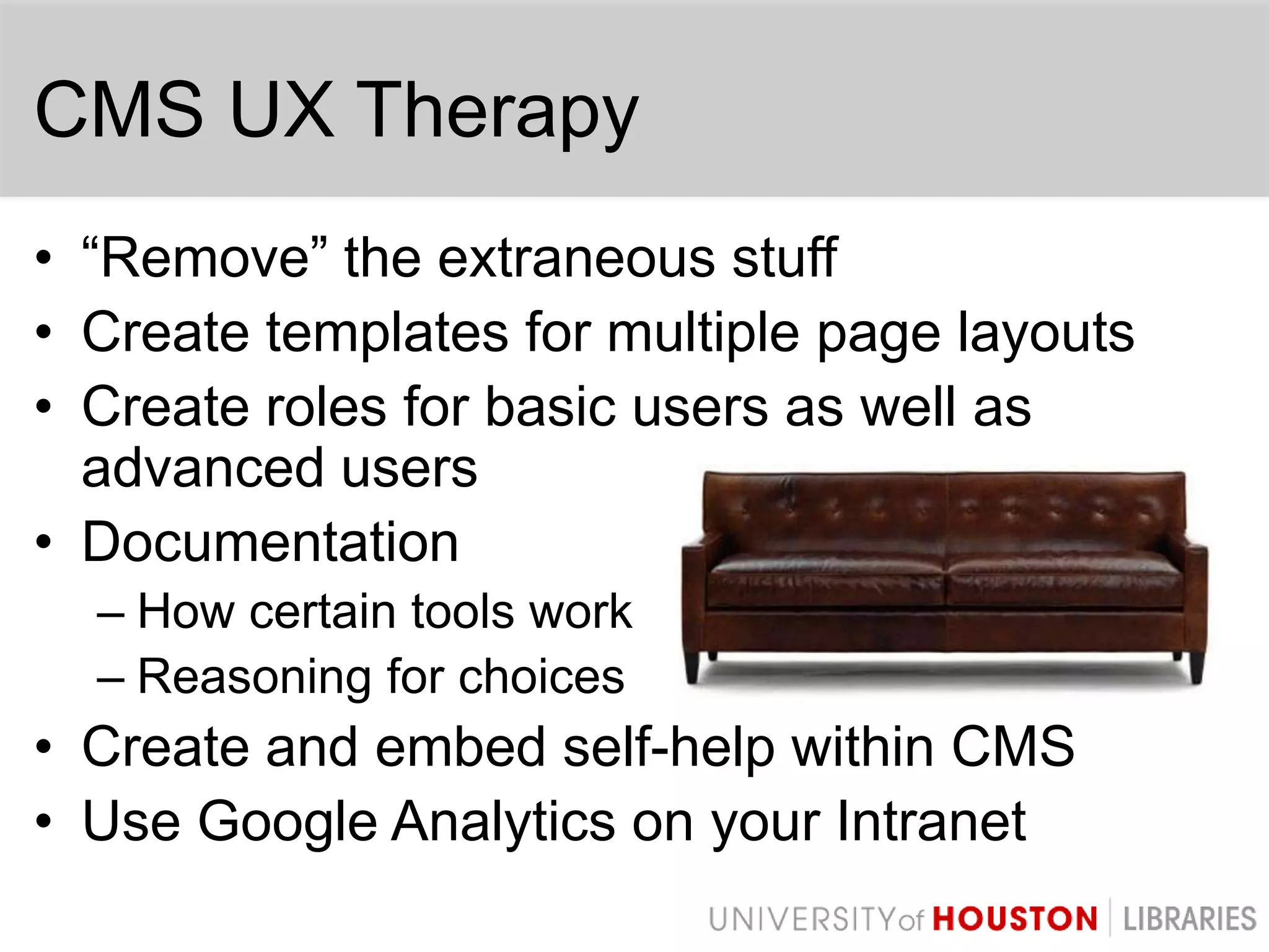CMS UX Therapy“Remove” the extraneous stuffCreate templates for multiple page layoutsCreate roles for basic users as well as advanced usersDocumentationHow certain tools workReasoning for choicesCreate and embed self-help within CMSUse Google Analytics on your Intranet