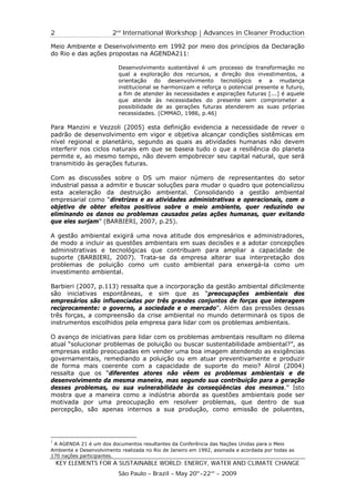 2                       2nd International Workshop | Advances in Cleaner Production

Meio Ambiente e Desenvolvimento em 1992 por meio dos princípios da Declaração
do Rio e das ações propostas na AGENDA211:

                          Desenvolvimento sustentável é um processo de transformação no
                          qual a exploração dos recursos, a direção dos investimentos, a
                          orientação do desenvolvimento tecnológico e a mudança
                          institucional se harmonizam e reforça o potencial presente e futuro,
                          a fim de atender às necessidades e aspirações futuras [...] é aquele
                          que atende às necessidades do presente sem comprometer a
                          possibilidade de as gerações futuras atenderem as suas próprias
                          necessidades. (CMMAD, 1986, p.46)

Para Manzini e Vezzoli (2005) esta definição evidencia a necessidade de rever o
padrão de desenvolvimento em vigor e objetiva alcançar condições sistêmicas em
nível regional e planetário, segundo as quais as atividades humanas não devem
interferir nos ciclos naturais em que se baseia tudo o que a resiliência do planeta
permite e, ao mesmo tempo, não devem empobrecer seu capital natural, que será
transmitido às gerações futuras.

Com as discussões sobre o DS um maior número de representantes do setor
industrial passa a admitir e buscar soluções para mudar o quadro que potencializou
esta aceleração da destruição ambiental. Consolidando a gestão ambiental
empresarial como “diretrizes e as atividades administrativas e operacionais, com o
objetivo de obter efeitos positivos sobre o meio ambiente, quer reduzindo ou
eliminando os danos ou problemas causados pelas ações humanas, quer evitando
que eles surjam” (BARBIERI, 2007, p.25).

A gestão ambiental exigirá uma nova atitude dos empresários e administradores,
de modo a incluir as questões ambientais em suas decisões e a adotar concepções
administrativas e tecnológicas que contribuam para ampliar a capacidade de
suporte (BARBIERI, 2007). Trata-se da empresa alterar sua interpretação dos
problemas de poluição como um custo ambiental para enxergá-la como um
investimento ambiental.

Barbieri (2007, p.113) ressalta que a incorporação da gestão ambiental dificilmente
são iniciativas espontâneas, e sim que as “preocupações ambientais dos
empresários são influenciadas por três grandes conjuntos de forças que interagem
reciprocamente: o governo, a sociedade e o mercado”. Além das pressões dessas
três forças, a compreensão da crise ambiental no mundo determinará os tipos de
instrumentos escolhidos pela empresa para lidar com os problemas ambientais.

O avanço de iniciativas para lidar com os problemas ambientais resultam no dilema
atual “solucionar problemas de poluição ou buscar sustentabilidade ambiental?”, as
empresas estão preocupadas em vender uma boa imagem atendendo as exigências
governamentais, remediando a poluição ou em atuar preventivamente e produzir
de forma mais coerente com a capacidade de suporte do meio? Alirol (2004)
ressalta que os “diferentes atores não vêem os problemas ambientais e de
desenvolvimento da mesma maneira, mas segundo sua contribuição para a geração
desses problemas, ou sua vulnerabilidade às conseqüências dos mesmos.” Isto
mostra que a maneira como a indústria aborda as questões ambientais pode ser
motivada por uma preocupação em resolver problemas, que dentro de sua
percepção, são apenas internos a sua produção, como emissão de poluentes,




1
 A AGENDA 21 é um dos documentos resultantes da Conferência das Nações Unidas para o Meio
Ambiente e Desenvolvimento realizada no Rio de Janeiro em 1992, assinada e acordada por todas as
170 nações participantes.
    KEY ELEMENTS FOR A SUSTAINABLE WORLD: ENERGY, WATER AND CLIMATE CHANGE
                          São Paulo – Brazil – May 20th-22nd - 2009
 