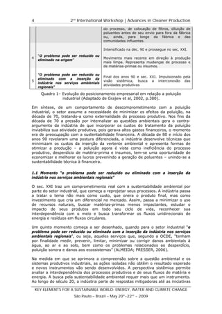 4                     2nd International Workshop | Advances in Cleaner Production
                                         do processo, de colocação de filtros, diluição de
                                         poluentes antes de seu envio para fora da fábrica
                                         ou, ainda, para longe da fábrica e das
                                         comunidades influentes.

                                         Intensificado na déc. 90 e prossegue no sec. XXI.
     “O problema pode ser reduzido ou
4                                        Movimento mais recente em direção à produção
     eliminado na origem”
                                         mais limpa. Representa mudanças de processo e
                                         de matérias-primas ou insumos.

     “O problema pode ser reduzido ou
                                         Final dos anos 90 e sec. XXI. Impulsionado pela
     eliminado com a inserção da
5                                        visão sistêmica, busca a interconexão das
     indústria nos serviços ambientais
                                         atividades produtivas
     regionais”

      Quadro 1– Evolução do posicionamento empresarial em relação a poluição
                industrial (Adaptado de Grajew et al, 2002, p.380).

Em síntese, de um comportamento de descomprometimento com a poluição
industrial, o setor assume a necessidade de minimizar os efeitos da poluição, na
década de 70, tratando-a como externalidade do processo produtivo. Nos fins da
década de 70 a pressão por internalizar as questões ambientais gera o contra-
argumento da indústria de que incorporar os custos do tratamento da poluição
inviabiliza sua atividade produtiva, pois gerava altos gastos financeiros, o momento
era de preocupação com a sustentabilidade financeira. A década de 80 e início dos
anos 90 revelaram uma postura diferenciada, a indústria desenvolve técnicas que
minimizam os custos da inserção da vertente ambiental e apresenta formas de
otimizar a produção – a poluição agora é vista como ineficiência do processo
produtivo, desperdício de matéria-prima e insumos, tem-se uma oportunidade de
economizar e melhorar os lucros prevenindo a geração de poluentes – unindo-se a
sustentabilidade técnica à financeira.


1.1 Momento “o problema pode ser reduzido ou eliminado com a inserção da
indústria nos serviços ambientais regionais”

O sec. XXI traz um comprometimento real com a sustentabilidade ambiental por
parte do setor industrial, que começa a reprojetar seus processos. A indústria passa
a tratar o tema não mais como custo, que onera o produto final, mas como
investimento que cria um diferencial no mercado. Assim, passa a minimizar o uso
de recursos naturais, buscar matérias-primas menos impactantes, estudar o
impacto de seus produtos em todo seu ciclo de vida, reconhecer sua
interdependência com o meio e busca transformar os fluxos unidirecionais de
energia e resíduos em fluxos circulares.

Um quinto momento começa a ser desenhado, quando para o setor industrial “o
problema pode ser reduzido ou eliminado com a inserção da indústria nos serviços
ambientais regionais”, ou seja, aqueles serviços que, segundo a OCDE, “tenham
por finalidade medir, prevenir, limitar, minimizar ou corrigir danos ambientais à
água, ao ar e ao solo, bem como os problemas relacionados ao desperdício,
poluição sonora e danos aos ecossistemas” (ALMEIDA; PRESSER, 2006).

Na medida em que se aprimora a compreensão sobre a questão ambiental e os
sistemas produtivos industriais, as ações isoladas não obtêm o resultado esperado
e novos instrumentos vão sendo desenvolvidos. A perspectiva sistêmica permite
avaliar a interdependência dos processos produtivos e de seus fluxos de matéria e
energia. A busca pela sustentabilidade ambiental requer mais que um instrumento.
Ao longo do século 20, a indústria parte de respostas mitigadoras até as iniciativas

    KEY ELEMENTS FOR A SUSTAINABLE WORLD: ENERGY, WATER AND CLIMATE CHANGE
                        São Paulo – Brazil – May 20th-22nd - 2009
 