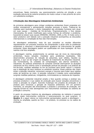 5                   2nd International Workshop | Advances in Cleaner Production

preventivas. Neste momento, seu posicionamento caminha em direção a uma
avaliação estrutural do sistema produtivo de modo a atuar o mais próximo de como
um subsistema ecológico.


2 Evolução das Abordagens Industriais Ambientais

As primeiras abordagens para mitigar problemas ambientais foram propostas em
caráter emergencial e apresentaram soluções pontuais e locais. Tratava-se de
medidas para neutralizar o efeito indesejável das atividades humanas sem atuar
em suas causas – medidas de fim-de-tubo. Progressivamente, o foco dessas
intervenções, foi sendo modificado para outras formas de enfrentar o problema,
buscando-se atacar suas causas (MANZINI; VEZZOLI, 2005, p.76). O modo como o
setor produtivo vem lidando com a poluição industrial acompanhou as discussões
internacionais e a ampliação do foco das intervenções.

As abordagens ambientais, mais do que conceitos ou escolas diferentes
representaram um processo evolutivo de compreender e atuar ante os problemas
ambientais e induziram o desenvolvimento gradativo de instrumentos de gestão
ambiental. Estas abordagens podem ser qualificadas em duas tipologias: de foco
restrito e de foco ampliado.

A abordagem restrita, predominante no período que dá inicio às intervenções
ambientais, busca soluções imediatas para problemas localizados. São
desenvolvidos processos de redução de poluentes, quer sólidos, líquidos ou
gasosos, o que vai dar origem às estações de tratamento de efluentes industrial,
aos incineradores, às unidades de compostagem, aos aterros sanitários e
industriais. As políticas ambientais de comando controle estimularam as atuações
industriais de foco restrito como a remediação pontual da poluição e as práticas de
fim-de-tubo, medidas adotadas no fim do processo para tentar reduzir o impacto
que a disposição de seus resíduos no ambiente causaria. Essas práticas não visam
evitar a poluição industrial, consumem energia e insumos para tratar seus rejeitos
antes de lançá-los ao meio. A poluição industrial é tratada como externalidade,
surgindo medidas paliativas, mitigadoras, minimizadoras ou redutoras de impactos.

A abordagem ambiental industrial amplia o foco quando começa a analisar seu
processo produtivo e sua cadeia de produção para buscar soluções preventivas e
evitar a poluição na origem. Acarreta mudanças nos projetos de produção e de
produto para minimizar a geração de impactos ambientais. Em um primeiro
momento, as soluções são direcionadas a produtos e processos de produção, em
seguida tornam-se mais abrangentes com instrumentos orientados ao sistema de
produção e consumo.

A partir do processo histórico de abordagens ambientais da indústria é possível
agrupa esses instrumentos conforme o posicionamento no qual surgiram. O
Quadro 2 a seguir elenca os instrumentos apresentados quanto a abordagem –
restrita ou ampliada, quanto ao foco – no produto, no processo ou na cadeia de
produção.




    KEY ELEMENTS FOR A SUSTAINABLE WORLD: ENERGY, WATER AND CLIMATE CHANGE
                      São Paulo – Brazil – May 20th-22nd - 2009
 