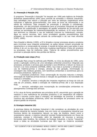 7                    2nd International Workshop | Advances in Cleaner Production

3.1 Prevenção à Poluição (P2)

O programa “Prevenção à Poluição” foi lançado em 1990 pela Agência de Proteção
Ambiental estadunidense (EPA) para controle de emissões e resíduos industriais.
Esta estratégia visa reduzir a poluição por meio de esforços cooperativos entre
indústrias e agências governamentais, com base na troca de informações e na
oferta de incentivos. Esta proposta de prevenção à poluição é considerada,
atualmente, um dos princípios norteadores para os processos industriais de gestão
ambiental em substituição à abordagem de gestão ambiental de fim-de-tubo que
utilizam as tecnologias de tratamento/disposição de resíduos. A P2 inclui técnicas
que eliminem ou reduzam o uso de materiais (nocivos ou inofensivos), energia,
água ou outros recursos, bem como privilegiem aqueles procedimentos que
protegem os recursos naturais através da conservação e do uso mais eficiente
(CNTL, 2000).

Para Graedel e Allenby (1995), a P2 é dirigida a revisar processos atuais e produtos
para minimizar seus impactos ambientais, as ações típicas incluem prevenção de
vazamentos e a conservação de energia. A escala de tempo para suas ações e seus
efeitos é de um ou dois anos. Nenhuma mudança significativa é feita em produtos
ou processos, mas há melhorias neles. Trata-se de adotar procedimentos que
previnam a poluição dentro dos portões da fábrica.


3.2 Produção mais Limpa (P+L)

A Produção Mais Limpa foi definida pelo PNUMA, no início da década de 1990, como
sendo a aplicação contínua de uma estratégia ambiental preventiva integrada aos
processos, produtos e serviços para aumentar a eco-eficiência e reduzir os riscos ao
homem e ao meio ambiente (CETESB, 2005). Sua meta é aumentar a eficiência de
uso de matérias-primas e energia, através da não geração, minimização ou
reciclagem dos resíduos gerados, com benefícios ambientais e econômicos para os
processos produtivos. Aplica-se a:
        • processos produtivos: inclui conservação de recursos naturais e energia,
eliminação de matérias-primas tóxicas e redução da quantidade e da toxicidade dos
resíduos e emissões;
       • produtos: envolve a redução dos impactos negativos ao longo do ciclo de
vida de um produto, desde a extração de matérias-primas até a sua disposição
final;
       • serviços: estratégia para incorporação de considerações ambientais no
planejamento e entrega dos serviços.

A P+L atua de forma semelhante aos princípios da P2, assumindo que a geração de
resíduos é uma ineficiência do processo produtivo e um desperdício de matéria-
prima e insumos (como água e energia), tal estratégia vai priorizar a melhoria
contínua das atividades produtivas, tanto nas tecnologias de processos como na
própria gestão da empresa.


3.3 Ecologia Industrial (EI)

A premissa básica da Ecologia Industrial é não considerar as atividades de uma
planta industrial de maneira isolada, mas sim como um ecossistema industrial que
funciona dentro do ecossistema natural, ou seja, da biosfera. Assim como o
ecossistema natural, o sistema industrial consiste fundamentalmente em fluxos de
materiais, energia e informação, além de depender de recursos e serviços
fornecidos pela biosfera. No contexto da Ecologia Industrial, o termo “industrial”
alude a todas as atividades humanas que têm lugar na moderna sociedade


    KEY ELEMENTS FOR A SUSTAINABLE WORLD: ENERGY, WATER AND CLIMATE CHANGE
                       São Paulo – Brazil – May 20th-22nd - 2009
 