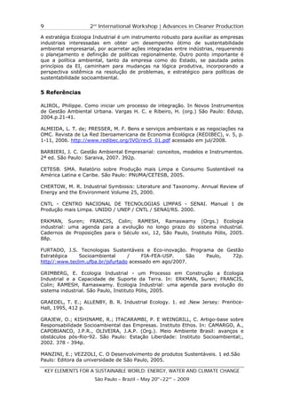 9                   2nd International Workshop | Advances in Cleaner Production

A estratégia Ecologia Industrial é um instrumento robusto para auxiliar as empresas
industriais interessadas em obter um desempenho ótimo de sustentabilidade
ambiental empresarial, por acarretar ações integradas entre indústrias, requerendo
o planejamento e definição de políticas regionalmente. Outro ponto importante é
que a política ambiental, tanto da empresa como do Estado, se pautada pelos
princípios da EI, caminham para mudanças na lógica produtiva, incorporando a
perspectiva sistêmica na resolução de problemas, e estratégico para políticas de
sustentabilidade socioambiental.


5 Referências

ALIROL, Philippe. Como iniciar um processo de integração. In Novos Instrumentos
de Gestão Ambiental Urbana. Vargas H. C. e Ribeiro, H. (org.) São Paulo: Edusp,
2004.p.21-41.

ALMEIDA, L. T. de; PRESSER, M. F. Bens e serviços ambientais e as negociações na
OMC. Revista de La Red Iberoamericana de Economia Ecológica (REDIBEC), v. 5, p.
1-11, 2006. http://www.redibec.org/IVO/rev5_01.pdf acessado em jul/2008.

BARBIERI, J. C. Gestão Ambiental Empresarial: conceitos, modelos e Instrumentos.
2ª ed. São Paulo: Saraiva, 2007. 392p.

CETESB. SMA. Relatório sobre Produção mais Limpa e Consumo Sustentável na
América Latina e Caribe. São Paulo: PNUMA/CETESB, 2005.

CHERTOW, M. R. Industrial Symbiosis: Literature and Taxonomy. Annual Review of
Energy and the Environment Volume 25, 2000.

CNTL - CENTRO NACIONAL DE TECNOLOGIAS LIMPAS - SENAI. Manual 1 de
Produção mais Limpa. UNIDO / UNEP / CNTL / SENAI/RS. 2000.

ERKMAN, Suren; FRANCIS, Colin; RAMESH, Ramaswamy (Orgs.) Ecologia
industrial: uma agenda para a evolução no longo prazo do sistema industrial.
Cadernos de Proposições para o Século xxi, 12, São Paulo, Instituto Pólis, 2005.
88p.

FURTADO, J.S. Tecnologias Sustentáveis e Eco-inovação. Programa de Gestão
Estratégica    Socioambiental      /     FIA-FEA-USP.   São  Paulo,  72p.
http//:www.teclim.ufba.br/jsfurtado acessado em ago/2007.

GRIMBERG, E. Ecologia Industrial - um Processo em Construção a Ecologia
Industrial e a Capacidade de Suporte da Terra. In: ERKMAN, Suren; FRANCIS,
Colin; RAMESH, Ramaswamy. Ecologia Industrial: uma agenda para evolução do
sistema industrial. São Paulo, Instituto Pólis, 2005.

GRAEDEL, T. E.; ALLENBY, B. R. Industrial Ecology. 1. ed .New Jersey: Prentice-
Hall, 1995, 412 p.

GRAJEW, O.; KISHINAME, R.; ITACARAMBI, P. E WEINGRILL, C. Artigo-base sobre
Responsabilidade Socioambiental das Empresas. Instituto Ethos. In: CAMARGO, A.,
CAPOBIANCO, J.P.R., OLIVEIRA, J.A.P. (Org.). Meio Ambiente Brasil: avanços e
obstáculos pós-Rio-92. São Paulo: Estação Liberdade: Instituto Socioambiental;,
2002. 378 - 394p.

MANZINI, E.; VEZZOLI, C. O Desenvolvimento de produtos Sustentáveis. 1 ed.São
Paulo: Editora da universidade de São Paulo, 2005.

    KEY ELEMENTS FOR A SUSTAINABLE WORLD: ENERGY, WATER AND CLIMATE CHANGE
                      São Paulo – Brazil – May 20th-22nd - 2009
 