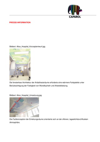 PRESSE-INFORMATION




Bildtext: Alice_Hospital_Konzeptentwurf.jpg




Die fensterlose Architektur der Anästhesieräume erforderte eine wärmere Farbpalette unter
Berücksichtigung der Farbigkeit von Wandkacheln und Arbeitskleidung.




Bildtext: Alice_Hospital_Umsetzung.jpg




Die Farbkonzeption der Einleitungsräume orientierte sich an der offenen, tageslichtdurchfluteten
Atmosphäre.
 