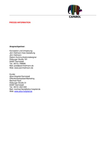 PRESSE-INFORMATION




Ansprechpartner:

Konzeption und Umsetzung:
Jörn Heilmann freie Gestaltung
Jörn Heilmann
Diplom Kommunikationsdesigner
Dieburger Straße 191
64287 Darmstadt
Tel.: 06151-788896
Mail: post@joernheilmann.de
Web: www.joernheilmann.de


Kunde:
Alice-Hospital Darmstadt
Öffentlichkeitsarbeit/Marketing
Manfred Fleck
Dieburger Straße 31
64287 Darmstadt
Tel.: 06151-4021400
Mail: manfred.fleck@alice-hospital.de
Web: www.alice-hospital.de
 