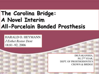 The Carolina Bridge:
A Novel Interim
All-Porcelain Bonded Prosthesis
HARALD O. HEYMANN
J Esthet Restor Dent
18:81–92, 2006
DR.P.AKANSHA,
PG 2ND YEAR,
DEPT. OF PROSTHODONTICS
CROWN & BRIDGE
 