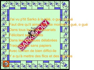 J'ai vu p'tit Sarko à la télé, o gué, o gué  Faut dire qu'il aime bien se montrer o gué, o gué  Dans tous les commissariats  Félicitant ses soldats  Dans les banlieues délabrées  Traquant les sans papiers  Avec lui rien de bien diffici-ile  Y a qu'à mettre des flics et des vigi-iles 