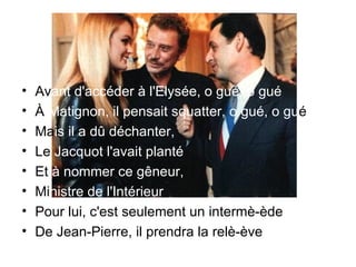 Av ant d'accéder à l'Elysée, o gué, o gué  À  Matignon, il pensait squatter, o gué, o gu é   Ma is il a dû déchanter,  Le  Jacquot l'avait planté  Et  à nommer ce gêneur,  Mi nistre de l'Intérieur  Pour lui, c'est seulement un intermè-ède  De Jean-Pierre, il prendra la relè-ève 