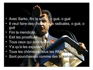 Avec Sarko, fini le social, o gué, o gué  Il veut faire des choses plus radicales, o gué, o gué  Fini la mendicité,  Exit les prostitués  Tous ceux qui sont basanés  Y'a qu'a les expulser  Tous les chômeurs, tous les RMI -istes   Sont pourchassés comme des ter rori-istes   