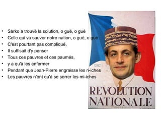 Sarko a trouvé la solution, o gué, o gué  Celle qui va sauver notre nation, o gué, o gué  C'est pourtant pas compliqué,  Il suffisait d'y penser  Tous ces pauvres et ces paumés,  y a qu'à les enfermer  Pendant que Jean-Pierre engraisse les ri-iches  Les pauvres n'ont qu'à se serrer les mi-iches 
