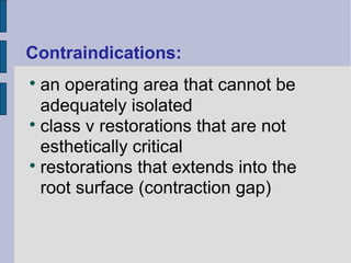 Contraindications: 
 an operating area that cannot be 
adequately isolated 
 class v restorations that are not 
esthetically critical 
 restorations that extends into the 
root surface (contraction gap) 
 