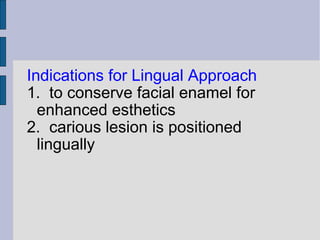 Indications for Lingual Approach 
1. to conserve facial enamel for 
enhanced esthetics 
2. carious lesion is positioned 
lingually 
 