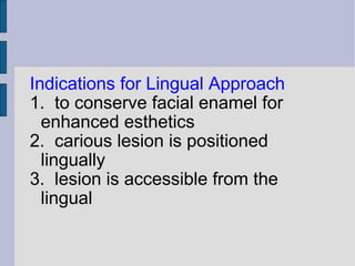 Indications for Lingual Approach 
1. to conserve facial enamel for 
enhanced esthetics 
2. carious lesion is positioned 
lingually 
3. lesion is accessible from the 
lingual 
 
