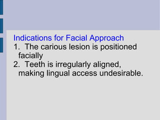 Indications for Facial Approach 
1. The carious lesion is positioned 
facially 
2. Teeth is irregularly aligned, 
making lingual access undesirable. 
 