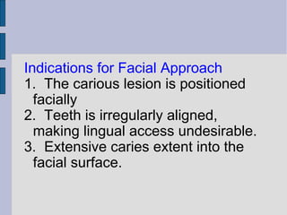 Indications for Facial Approach 
1. The carious lesion is positioned 
facially 
2. Teeth is irregularly aligned, 
making lingual access undesirable. 
3. Extensive caries extent into the 
facial surface. 
 