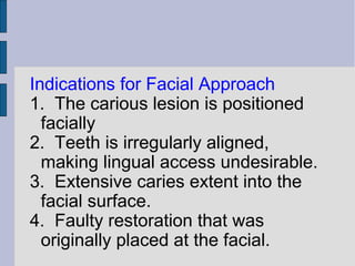 Indications for Facial Approach 
1. The carious lesion is positioned 
facially 
2. Teeth is irregularly aligned, 
making lingual access undesirable. 
3. Extensive caries extent into the 
facial surface. 
4. Faulty restoration that was 
originally placed at the facial. 
 