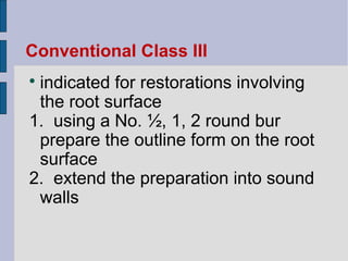 Conventional Class III 
 indicated for restorations involving 
the root surface 
1. using a No. ½, 1, 2 round bur 
prepare the outline form on the root 
surface 
2. extend the preparation into sound 
walls 
 