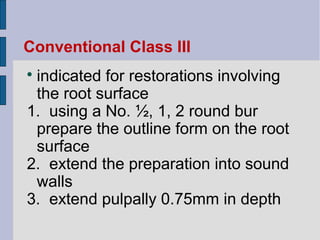 Conventional Class III 
 indicated for restorations involving 
the root surface 
1. using a No. ½, 1, 2 round bur 
prepare the outline form on the root 
surface 
2. extend the preparation into sound 
walls 
3. extend pulpally 0.75mm in depth 
 