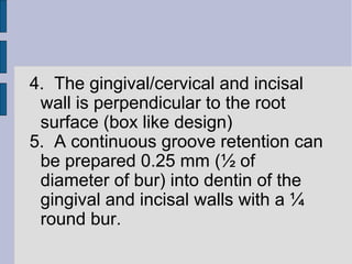 4. The gingival/cervical and incisal 
wall is perpendicular to the root 
surface (box like design) 
5. A continuous groove retention can 
be prepared 0.25 mm (½ of 
diameter of bur) into dentin of the 
gingival and incisal walls with a ¼ 
round bur. 
 