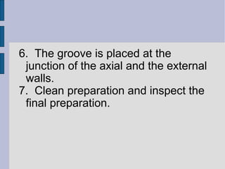 6. The groove is placed at the 
junction of the axial and the external 
walls. 
7. Clean preparation and inspect the 
final preparation. 
 