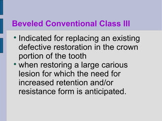 Beveled Conventional Class III 
 Indicated for replacing an existing 
defective restoration in the crown 
portion of the tooth 
 when restoring a large carious 
lesion for which the need for 
increased retention and/or 
resistance form is anticipated. 
 