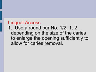 Lingual Access 
1. Use a round bur No. 1/2, 1. 2 
depending on the size of the caries 
to enlarge the opening sufficiently to 
allow for caries removal. 
 
