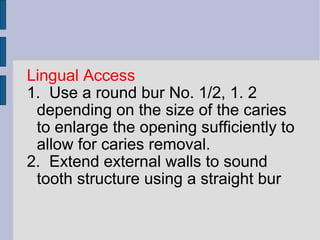 Lingual Access 
1. Use a round bur No. 1/2, 1. 2 
depending on the size of the caries 
to enlarge the opening sufficiently to 
allow for caries removal. 
2. Extend external walls to sound 
tooth structure using a straight bur 
 
