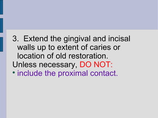 3. Extend the gingival and incisal 
walls up to extent of caries or 
location of old restoration. 
Unless necessary, DO NOT: 
 include the proximal contact. 
 