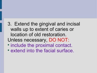 3. Extend the gingival and incisal 
walls up to extent of caries or 
location of old restoration. 
Unless necessary, DO NOT: 
 include the proximal contact. 
 extend into the facial surface. 
 