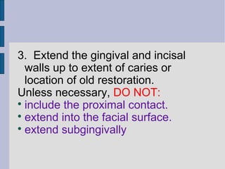 3. Extend the gingival and incisal 
walls up to extent of caries or 
location of old restoration. 
Unless necessary, DO NOT: 
 include the proximal contact. 
 extend into the facial surface. 
 extend subgingivally 
 