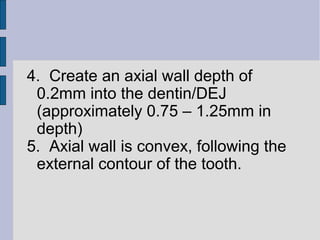 4. Create an axial wall depth of 
0.2mm into the dentin/DEJ 
(approximately 0.75 – 1.25mm in 
depth) 
5. Axial wall is convex, following the 
external contour of the tooth. 
 