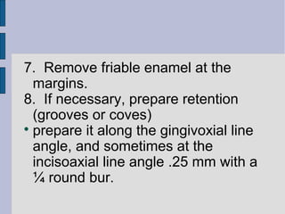 7. Remove friable enamel at the 
margins. 
8. If necessary, prepare retention 
(grooves or coves) 
 prepare it along the gingivoxial line 
angle, and sometimes at the 
incisoaxial line angle .25 mm with a 
¼ round bur. 
 