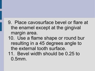 9. Place cavosurface bevel or flare at 
the enamel except at the gingival 
margin area. 
10. Use a flame shape or round bur 
resulting in a 45 degrees angle to 
the external tooth surface. 
11. Bevel width should be 0.25 to 
0.5mm. 
 