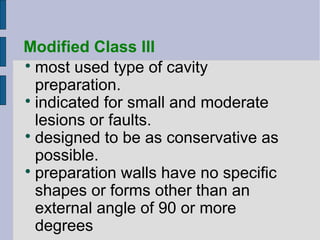 Modified Class III 
most used type of cavity 
preparation. 
 indicated for small and moderate 
lesions or faults. 
 designed to be as conservative as 
possible. 
 preparation walls have no specific 
shapes or forms other than an 
external angle of 90 or more 
degrees 
 