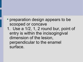 preparation design appears to be 
scooped or concave 
1. Use a 1/2, 1, 2 round bur, point of 
entry is within the incisogingival 
dimension of the lesion, 
perpendicular to the enamel 
surface. 
 