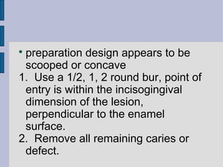  preparation design appears to be 
scooped or concave 
1. Use a 1/2, 1, 2 round bur, point of 
entry is within the incisogingival 
dimension of the lesion, 
perpendicular to the enamel 
surface. 
2. Remove all remaining caries or 
defect. 
 
