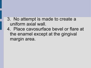 3. No attempt is made to create a 
uniform axial wall. 
4. Place cavosurface bevel or flare at 
the enamel except at the gingival 
margin area. 
 