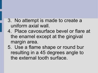 3. No attempt is made to create a 
uniform axial wall. 
4. Place cavosurface bevel or flare at 
the enamel except at the gingival 
margin area. 
5. Use a flame shape or round bur 
resulting in a 45 degrees angle to 
the external tooth surface. 
 