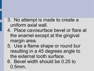 3. No attempt is made to create a 
uniform axial wall. 
4. Place cavosurface bevel or flare at 
the enamel except at the gingival 
margin area. 
5. Use a flame shape or round bur 
resulting in a 45 degrees angle to 
the external tooth surface. 
6. Bevel width should be 0.25 to 
0.5mm. 
 