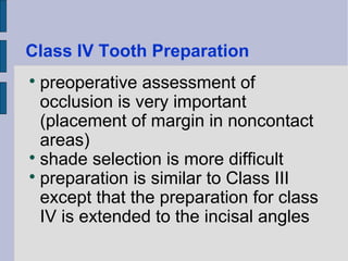 Class IV Tooth Preparation 
 preoperative assessment of 
occlusion is very important 
(placement of margin in noncontact 
areas) 
 shade selection is more difficult 
 preparation is similar to Class III 
except that the preparation for class 
IV is extended to the incisal angles 
 