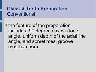 Class V Tooth Preparation 
Conventional 
 the feature of the preparation 
include a 90 degree cavosurface 
angle, uniform depth of the axial line 
angle, and sometimes, groove 
retention from. 
 
