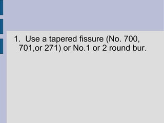 1. Use a tapered fissure (No. 700, 
701,or 271) or No.1 or 2 round bur. 
 