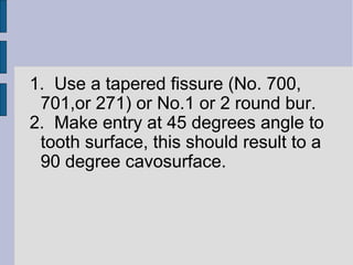 1. Use a tapered fissure (No. 700, 
701,or 271) or No.1 or 2 round bur. 
2. Make entry at 45 degrees angle to 
tooth surface, this should result to a 
90 degree cavosurface. 
 