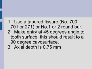 1. Use a tapered fissure (No. 700, 
701,or 271) or No.1 or 2 round bur. 
2. Make entry at 45 degrees angle to 
tooth surface, this should result to a 
90 degree cavosurface. 
3. Axial depth is 0.75 mm 
 